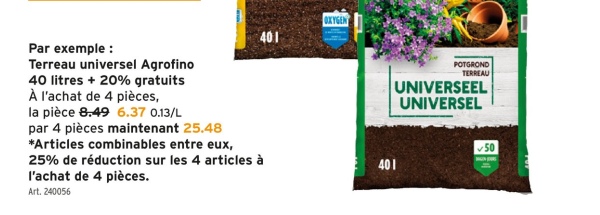 Par exemple :
Terreau universel Agrofino
40 litres + 20% gratuits
À l'achat de 4 pièces,
la pièce 8.49 6.37 0.13/L
par 4 pièces maintenant 25.48
*Articles combinables entre eux,
25% de réduction sur les 4 articles à
l'achat de 4 pièces.
Art. 240056
OXYGEN
401
401
POTGROND
TERREAU
UNIVERSEEL
UNIVERSEL
50