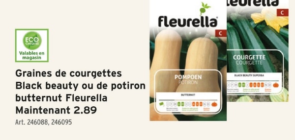 fleurella
ECO
CHEQ
Valables en
magasin
Graines de courgettes
Black beauty ou de potiron
butternut Fleurella
Maintenant 2.89
Art. 246088, 246095
POMPOEN
POTIRON
COURGETTE
COURGETTE
BLACK BEAUTY SUPERA
028000000088
C