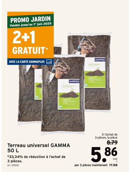 PROMO JARDIN
Valable jusqu'au 1" juin 2025
2+1
GRATUIT*
AVEC LA CARTE GAMMAPLUS
50
50
Ganna
Ganna
Terreau universel GAMMA
50 L
*33,34% de réduction à l'achat de
3 pièces.
Art. 240068
À l'achat de
3 pièces, la pièce
8.79
5.86
0.12/
par 3 pièces maintenant 17.58
L