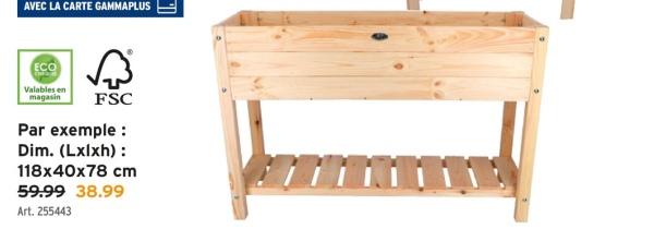 AVEC LA CARTE GAMMAPLUS
ECO
Valables en
magasin
FSC
Par exemple :
Dim. (Lxlxh):
118x40x78 cm
59.99 38.99
Art. 255443