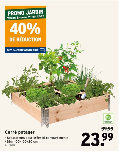 PROMO JARDIN
Valable jusqu'au 1" juin 2025
40%
DE RÉDUCTION
AVEC LA CARTE GAMMAPLUS
ECO
Valables en
magasin
39.99
Carré potager
- Séparateurs pour créer 16 compartiments
- Dim. 100x100x20 cm
Art. 255839
23.99