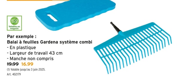 ECO
Valables en
magasin
Par exemple :
Balai à feuilles Gardena système combi
- En plastique
- Largeur de travail 43 cm
- Manche non compris
19.99 16.99
(1) Valable jusqu'au 3 juin 2025.
Art. 402179