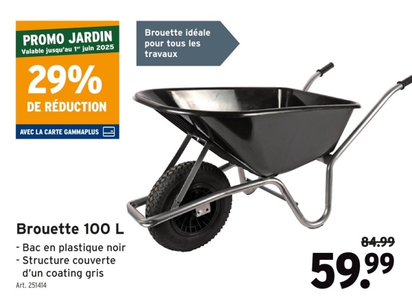 PROMO JARDIN
Valable jusqu'au 1" juin 2025
29%
DE RÉDUCTION
AVEC LA CARTE GAMMAPLUS
Brouette idéale
pour tous les
travaux
Brouette 100 L
- Bac en plastique noir
- Structure couverte
d'un coating gris
Art. 251414
84.99
59.99