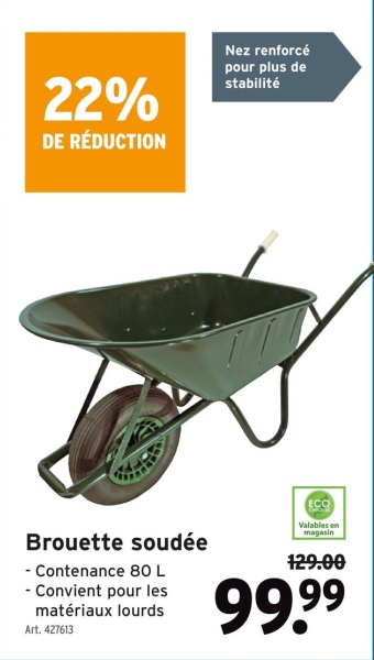 22%
DE RÉDUCTION
Nez renforcé
pour plus de
stabilité
Brouette soudée
- Contenance 80 L
- Convient pour les
matériaux lourds
Art. 427613
ECO
Valables en
magasin
129.00
99.99