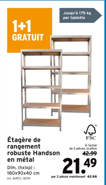1+1
GRATUIT
Jusqu'à 175 kg
par tablette
IT
Étagère de
rangement
robuste Handson
en métal
Dim. (hxlxp):
180x90x40 cm
Art. 164972, 135174
FSC
À l'achat
de 2 pièces, la pièce
42.99
21.49
par 2 pièces maintenant 42.98