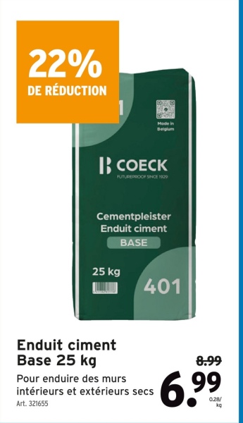 22%
DE RÉDUCTION
Made in
Belgium
BB COECK
FUTUREPROOF SINCE 1929
Cementpleister
Enduit ciment
BASE
25 kg
401
Enduit ciment
Base 25 kg
Pour enduire des murs
intérieurs et extérieurs secs
Art. 321655
8.99
6.99
0.28/
kg