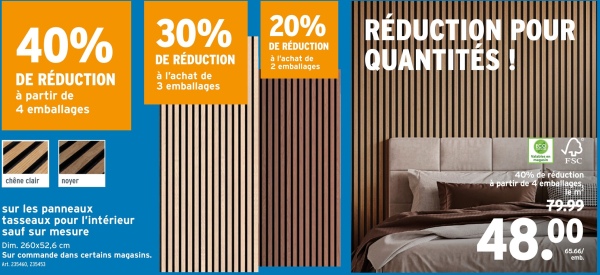 40%
DE RÉDUCTION
à partir de
4 emballages
ZZ
chêne clair
noyer
sur les panneaux
tasseaux pour l'intérieur
sauf sur mesure
Dim. 260x52,6 cm
Sur commande dans certains magasins.
Art. 235460, 235453
30%
DE RÉDUCTION
à l'achat de
3 emballages
20% REDUCTION POUR
DE RÉDUCTION
à l'achat de
2 emballages
QUANTITÉS!
FSC
40% de réduction
partir de 4 emballages,
79.99
48.00