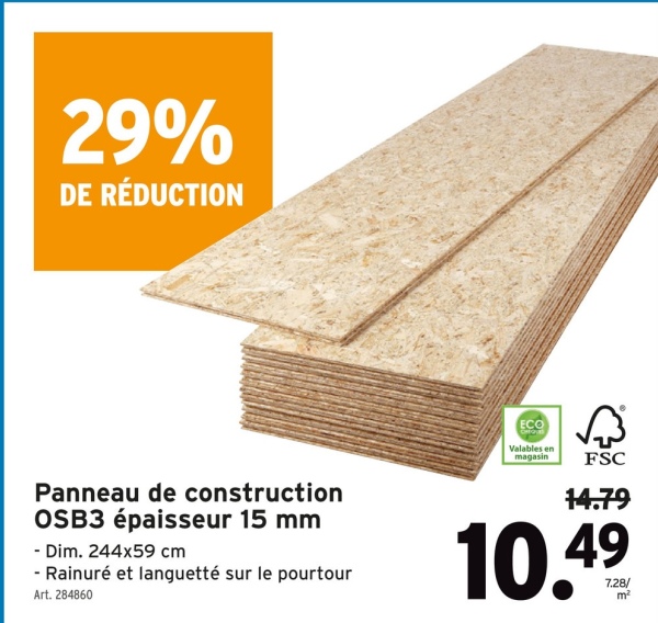 29%
DE RÉDUCTION
Panneau de construction
OSB3 épaisseur 15 mm
- Dim. 244x59 cm
- Rainuré et languetté sur le pourtour
Art. 284860
ECO
Valables en
magasin
FSC
14.79
10.49
m²