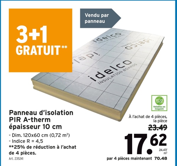 3+1
GRATUIT**
Panneau d'isolation
PIR A-therm
épaisseur 10 cm
- Dim. 120x60 cm (0,72 m²)
- Indice R = 4,5
**25% de réduction à l'achat
de 4 pièces.
Art. 235241
Vendu par
panneau
Idelco
Tapi
idelco
INSULATION BOARDS
ECO
Valables en
magasin
À l'achat de 4 pièces,
la pièce
23.49
17.62
24.47/
par 4 pièces maintenant 70.48