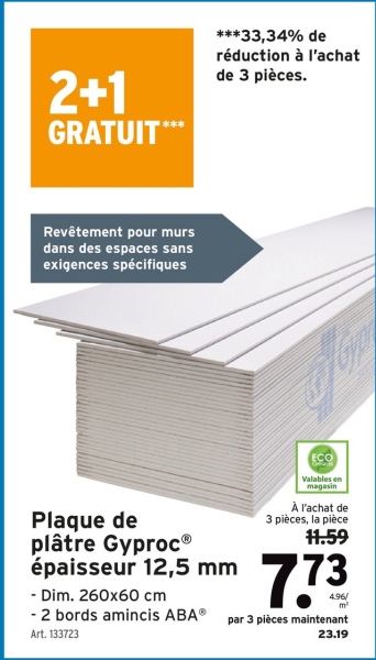 2+1
GRATUIT***
***33,34% de
réduction à l'achat
de 3 pièces.
Revêtement pour murs
dans des espaces sans
exigences spécifiques
Plaque de
plâtre GyprocⓇ
épaisseur 12,5 mm
- Dim. 260x60 cm
ECO
Valables en
magasin
À l'achat de
3 pièces, la pièce
11.59
7.73
4.96/
m²
- 2 bords amincis ABA par 3 pièces maintenant
Art. 133723
23.19
