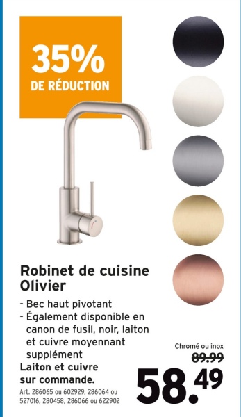 35%
DE RÉDUCTION
Robinet de cuisine
Olivier
- Bec haut pivotant
- Également disponible en
canon de fusil, noir, laiton
et cuivre moyennant
supplément
Laiton et cuivre
sur commande.
Art. 286065 ou 602929, 286064 ou
527016, 280458, 286066 ou 622902
Chromé ou inox
89.99
58.49