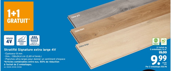 1+1
GRATUIT
Chène gris
rainures
4V
Stratifié Signature extra large 4V
- Épaisseur 8 mm
-Dim.: 138x24,4 cm (2,69 m²/emb.)
- Planches ultra larges pour donner un sentiment d'espace
*Articles combinables entre eux, 50% de réduction
à l'achat de 2 emballages.
Art. 585378, 557200, 551208
Chine blanc
Chêne beige
À l'achat de
2 emballages, le m²
19.99
9.99
Par 2 emballages 53.76