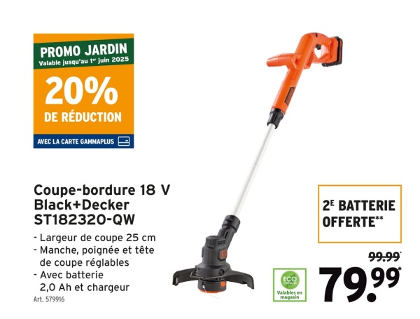 PROMO JARDIN
Valable jusqu'au 1" juin 2025
20%
DE RÉDUCTION
AVEC LA CARTE GAMMAPLUS
Coupe-bordure 18 V
Black+Decker
ST182320-QW
- Largeur de coupe 25 cm
- Manche, poignée et tête
de coupe réglables
- Avec batterie
2,0 Ah et chargeur
Art. 579916
2E BATTERIE
OFFERTE**
ECO
Valables en
magasin
99.99
79.99