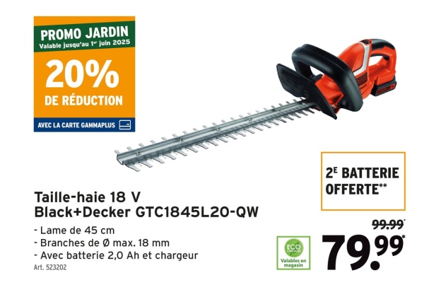 PROMO JARDIN
Valable jusqu'au 1" juin 2025
20%
DE RÉDUCTION
AVEC LA CARTE GAMMAPLUS
Taille-haie 18 V
Black+Decker GTC1845L20-QW
- Lame de 45 cm
- Branches de Ø max. 18 mm
- Avec batterie 2,0 Ah et chargeur
Art. 523202
ECO
Valables en
magasin
2E BATTERIE
OFFERTE**
99.99
79.99