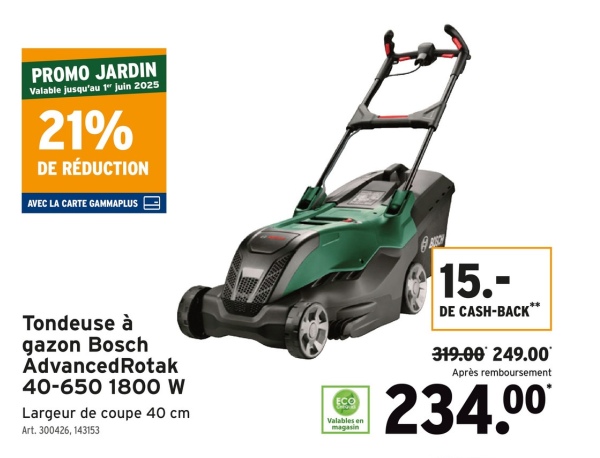 PROMO JARDIN
Valable jusqu'au 1" Juin 2025
21%
DE RÉDUCTION
AVEC LA CARTE GAMMAPLUS |
Tondeuse à
gazon Bosch
Advanced Rotak
40-650 1800 W
Largeur de coupe 40 cm
Art. 300426, 143153
ECO
Valables en
magasin
15.-
DE CASH-BACK**
319.00 249.00
Après remboursement
234.00*