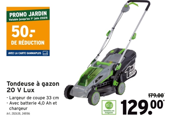 PROMO JARDIN
Valable jusqu'au 1" juin 2025
50:
DE RÉDUCTION
AVEC LA CARTE GAMMAPLUS
Tondeuse à gazon
20 V Lux
- Largeur de coupe 33 cm
- Avec batterie 4,0 Ah et
chargeur
Art. 282638, 248186
L-TOOLS
POWE
SYSTE
179.00
ECO
Valables en
magasin
129.00