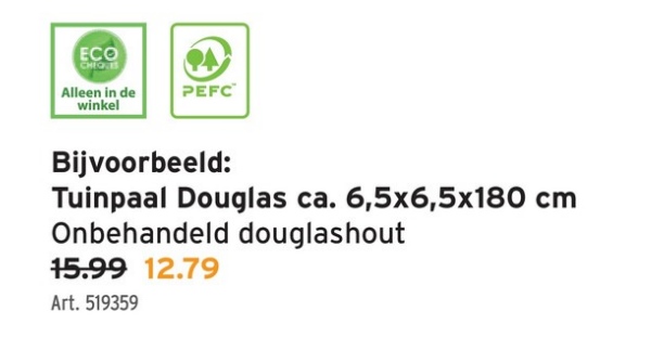 ECO
CHEQUES
Alleen in de
PEFC™
winkel
Bijvoorbeeld:
Tuinpaal Douglas ca. 6,5x6,5x180 cm
Onbehandeld douglashout
15.99 12.79
Art. 519359