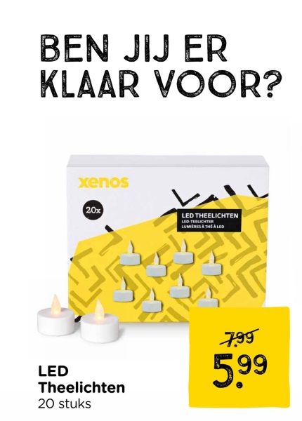 BEN JIJ ER
KLAAR VOOR?
xenos
20x
LED THEELICHTEN
LED-TEELICHTER
LUMIERES A THEA LED
LED
Theelichten
20 stuks
7.99
5.99