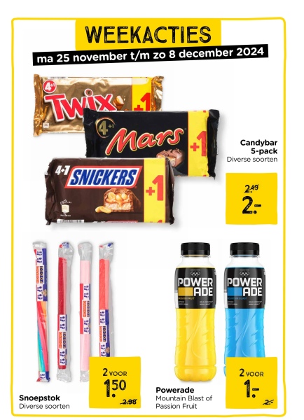 WEEKACTIES
ma 25 november t/m zo 8 december 2024
Twix
4-7
Mars
41 SNICKERS
Candybar
5-pack
Diverse soorten
999
Snoepstok
Diverse soorten
2 VOOR
150
2.98
880
POWER
ADE
Powerade
Mountain Blast of
Passion Fruit
2.49
d
2=-
POWER
ADE
2 VOOR
1: