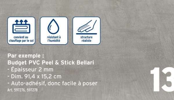 convient au
chauffage par le sol
0
résistant à
l'humidité
structure
réaliste
Par exemple :
Budget PVC Peel & Stick Bellari
- Épaisseur 2 mm
- Dim. 91,4 x 15,2 cm
- Auto-adhésif, donc facile à poser
Art. 597276, 597278
13