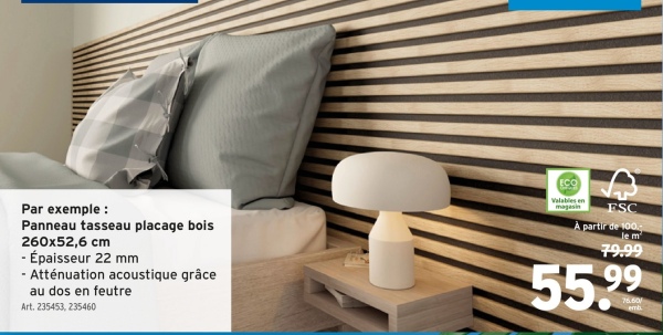 Par exemple:
Panneau tasseau placage bois
260x52,6 cm
- Épaisseur 22 mm
- Atténuation acoustique grâce
au dos en feutre
Art. 235453, 235460
ECO
Valables en
magasin
ESC
À partir de 100.
le m
79.99
55.99
76.60/