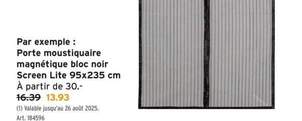 Par exemple :
Porte moustiquaire
magnétique bloc noir
Screen Lite 95x235 cm
À partir de 30.-
16.39 13.93
(1) Valable jusqu'au 26 août 2025.
Art. 184596