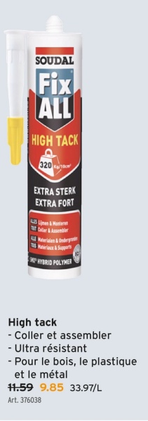 SOUDAL
Fix
ALL
HIGH TACK
320
EXTRA STERK
EXTRA FORT
LS Lijmen & Montere
Caller & Assembler
HYBRID POLYMER
High tack
- Coller et assembler
- Ultra résistant
- Pour le bois, le plastique
et le métal
11.59 9.85 33.97/L
Art. 376038