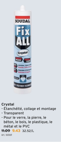 SOUDAL
Fix
ALL
Crystal
KRISTAL
HELDER
CRISTAL
CLAR
Aldichten, Linen &
Materiale&On
POLYMER TECHN
Crystal
- Étanchéité, collage et montage
- Transparent
- Pour le verre, la pierre, le
béton, le bois, le plastique, le
métal et le PVC
11.09 9.43 32.52/L
Art. 161069