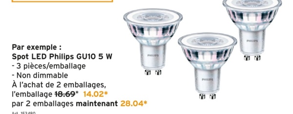 Par exemple :
Spot LED Philips GU10 5 W
- 3 pièces/emballage
-Non dimmable
À l'achat de 2 emballages,
l'emballage 18.69* 14.02*
par 2 emballages maintenant 28.04*
Art 152490