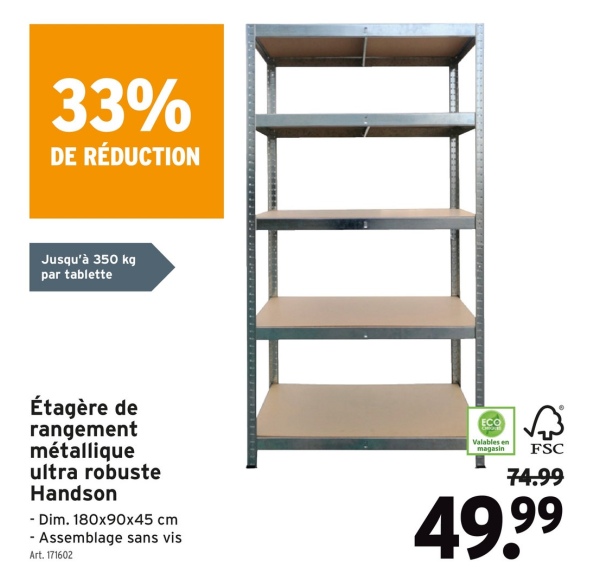 33%
DE RÉDUCTION
Jusqu'à 350 kg
par tablette
Étagère de
rangement
métallique
ultra robuste
Handson
- Dim. 180x90x45 cm
- Assemblage sans vis
Art. 171602
Valables en
magasin FSC
74.99
49.99