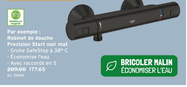 ECO
Valables en
magasin
Par exemple :
Robinet de douche
Precision Start noir mat
- Grohe SafeStop à 38° C
- Économise l'eau
- Avec raccords en S
209.00 177.65
Art. 256904
Ø
BRICOLER MALIN
ÉCONOMISER L'EAU