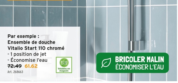 Par exemple :
Ensemble de douche
Vitalio Start 110 chromé
- 1 position de jet
- Économise l'eau
72.49 61.62
Art. 268663
ECO
Valables en
magasin
BRICOLER MALIN
ÉCONOMISER L'EAU