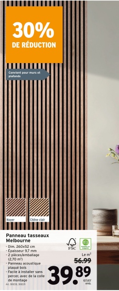 30%
DE RÉDUCTION
Convient pour murs et
plafonds
Noyer
Chèse clair
Panneau tasseaux
Melbourne
- Dim. 260x52 cm
- Épaisseur 9,7 mm
-2 pièces/emballage
(2,70 m²)
-Panneau acoustique
plaqué bois
- Facile à installer sans
percer, avec de la colle
de montage
Art. 3003029
FSC
Le m²
56.99
39.89