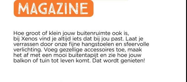MAGAZINE
Hoe groot of klein jouw buitenruimte ook is,
bij Xenos vind je altijd iets dat bij jou past. Laat je
verrassen door onze fijne hangstoelen en sfeervolle
verlichting. Voeg gezellige accessoires toe, maak
het af met een mooi buitentapijt en zie hoe jouw
balkon of tuin tot leven komt. Dat wordt genieten!