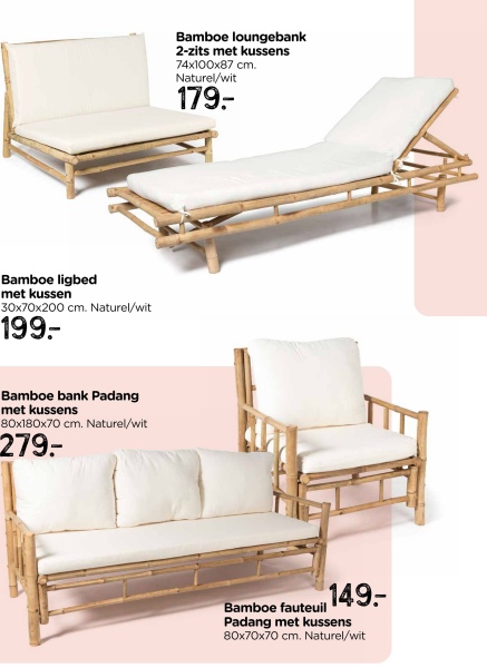Bamboe ligbed
met kussen
30x70x200 cm. Naturel/wit
199-
Bamboe bank Padang
met kussens
80x180x70 cm. Naturel/wit
279-
Bamboe loungebank
2-zits met kussens
74x100x87 cm.
Naturel/wit
179.
149.
Bamboe fauteuil
Padang met kussens
80x70x70 cm. Naturel/wit