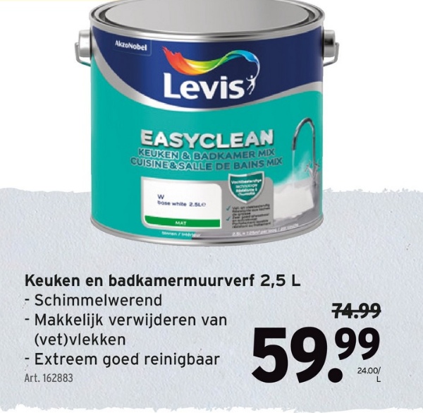 AkzoNobel
Levis
EASYCLEAN
KEUKEN & BADKAMER MIX
CUISINE&SALLE DE BAINS MIX
W
bose white 2.5Le
Keuken en badkamermuurverf 2,5 L
- Schimmelwerend
- Makkelijk verwijderen van
(vet)vlekken
- Extreem goed reinigbaar
Art. 162883
74.99
59,99
24.00/
L