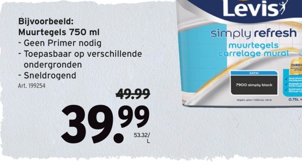 Bijvoorbeeld:
Muurtegels 750 ml
- Geen Primer nodig
- Toepasbaar op verschillende
ondergronden
- Sneldrogend
Art. 199254
Levis
simply refresh
muurtegels
carrelage mural
SATIN
DIREC
49.99
39.99
53.32/
7900 simply black
0.75L=