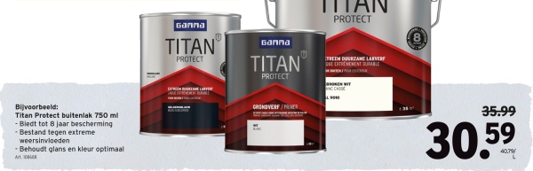 Bijvoorbeeld:
Titan Protect buitenlak 750 ml
-Bledt tot 8 jaar bescherming
-Bestand tegen extreme
weersinvloeden
-Behoudt glans en kleur optimaal
Art
Ganna
TITAN
PROTECT
.0
Ganna
TITAN
PROTECT
GRONDVERF/PRIMER
PROTECT
TREEM DUURZAME LAKVERF
QUE EXTREMEMENT DURABLE
35.99
30.59
40.79/