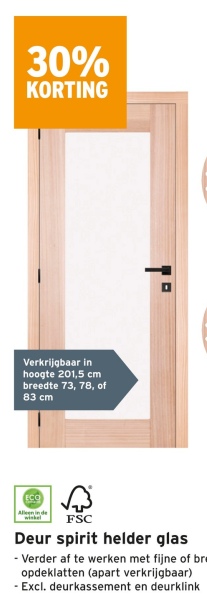 30%
KORTING
Verkrijgbaar in
hoogte 201,5 cm
breedte 73, 78, of
83 cm
ECO
Alleen in de
FSC
Deur spirit helder glas
- Verder af te werken met fijne of br
opdeklatten (apart verkrijgbaar)
- Excl. deurkassement en deurklink