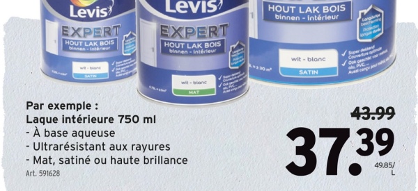 Levis
EXPERT
HOUT LAK BOIS
binnen- Intérieur
Levis
EXPERT
HOUT LAK BOIS
binnen-intérieur
wit-blanc
MAT
Par exemple :
Laque intérieure 750 ml
- À base aqueuse
- Ultrarésistant aux rayures
- Mat, satiné ou haute brillance
Art. 591628
HOUT LAK BOIS
binnen - intérieur
Lang
besch
wit-blanc
SATIN
nque d
Super dead
Couverture a
O ger ver
LAC
43.99
37.39
49.85/