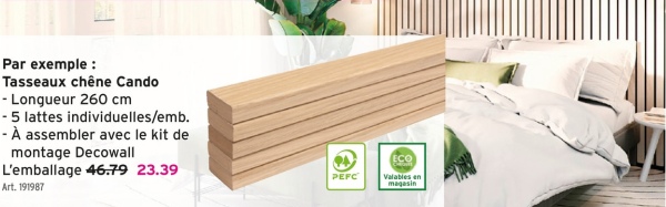 Par exemple :
Tasseaux chêne Cando
- Longueur 260 cm
- 5 lattes individuelles/emb.
-À assembler avec le kit de
montage Decowall
L'emballage 46.79 23.39
Art. 191987
PEFC
ECO
Valables en
magasin