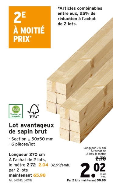 2E
À MOITIÉ
PRIX
*Articles combinables
entre eux, 25% de
réduction à l'achat
de 2 lots.
Valables en
magasin
FSC
Lot avantageux
de sapin brut
- Section + 50x50 mm
- 6 pièces/lot
Longueur 270 cm
À l'achat de 2 lots,
le mètre 2.72 2.04 32.99/emb.
par 2 lots
maintenant 65.98
Art. 346940, 346932
Longueur 210 cm
A l'achat de
2 lots, le mètre
2.70
2.02
25.49
emb
Par 2 lots maintenant 50.98
