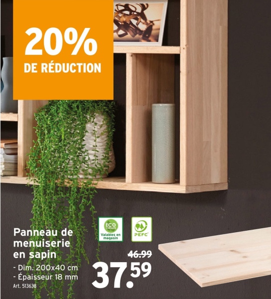 20%
DE RÉDUCTION
ECO
Panneau de
menuiserie
en sapin
- Dim. 200x40 cm
- Épaisseur 18 mm
Art. 513638
Valables en
magasin
PEFC
46.99
37.59