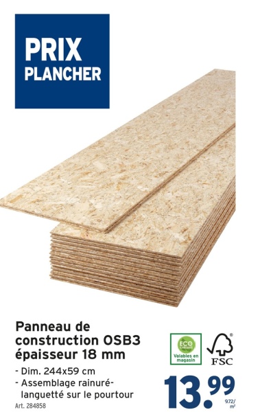 PRIX
PLANCHER
Panneau de
construction OSB3
épaisseur 18 mm
- Dim. 244x59 cm
-Assemblage rainuré-
languetté sur le pourtour
Art. 284858
ECO
Valables en
magasin
FSC
13.99