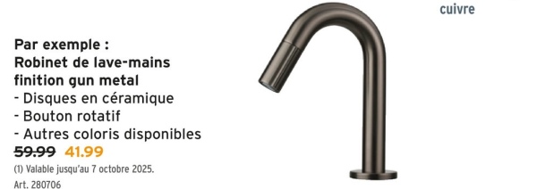 Par exemple :
Robinet de lave-mains
finition gun metal
- Disques en céramique
- Bouton rotatif
-Autres coloris disponibles
59.99 41.99
(1) Valable jusqu'au 7 octobre 2025.
Art. 280706
า
cuivre