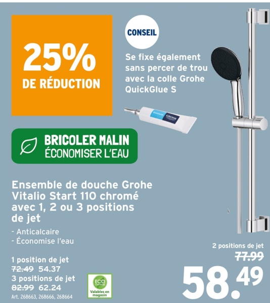 25%
DE RÉDUCTION
CONSEIL
Se fixe également
sans percer de trou
avec la colle Grohe
QuickGlue S
BRICOLER MALIN
ÉCONOMISER L'EAU
Ensemble de douche Grohe
Vitalio Start 110 chromé
avec 1, 2 ou 3 positions
de jet
- Anticalcaire
- Économise l'eau
1 position de jet
72.49 54.37
3 positions de jet
82.99 62.24
Art. 268663, 268666, 268664
ECO
Valables en
magasin
2 positions de jet
77.99
58.49