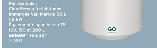 Par exemple :
Chauffe-eau à résistance
immergée Van Marcke 50 L
1,5 kW
Également disponible en 75,
100, 150 et 200 L
208.00* 164.32*
Art. 202615
GO