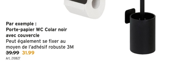Par exemple:
Porte-papier WC Colar noir
avec couvercle
Peut également se fixer au
moyen de l'adhésif robuste 3M
39.99 31.99
Art. 210827