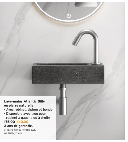 Lave-mains Atlantic Billy
en pierre naturelle
- Avec robinet, siphon et bonde
- Disponible avec trou pour
robinet à gauche ou à droite
175.00 140.00
3 ans de garantie.
(1) Valable jusqu'au 7 octobre 2025.
Art. 271684, 271685