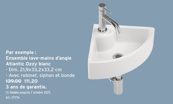 Par exemple:
Ensemble lave-mains d'angle
Atlantic Ozzy blanc
- Dim. 21,9x33,2x33,2 cm
- Avec robinet, siphon et bonde
139.00 111.20
3 ans de garantie.
(1) Valable jusqu'au 7 octobre 2025.
Art. 271714